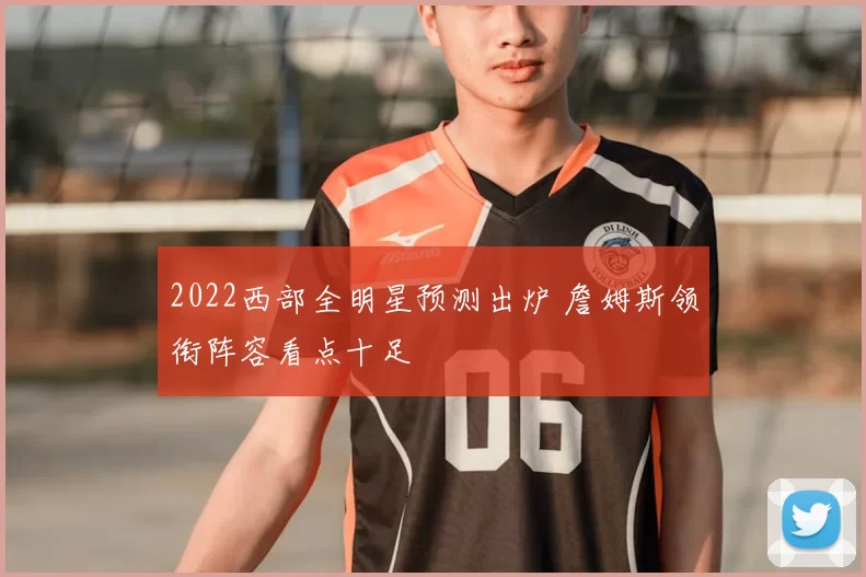 2022西部全明星预测出炉 詹姆斯领衔阵容看点十足