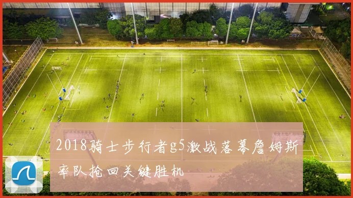 2018骑士步行者g5激战落幕詹姆斯率队抢回关键胜机