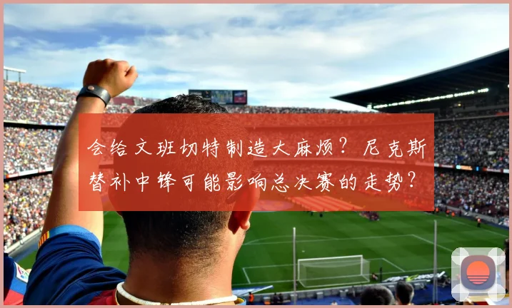 会给文班切特制造大麻烦?尼克斯替补中锋可能影响总决赛的走势?