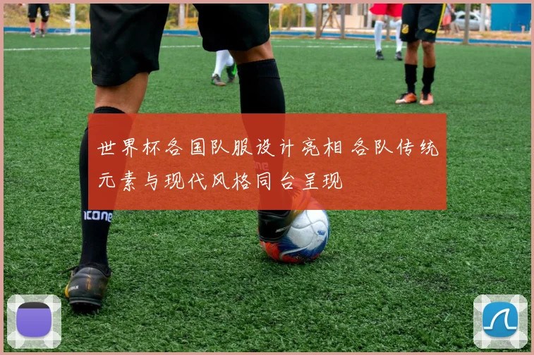 世界杯各国队服设计亮相 各队传统元素与现代风格同台呈现