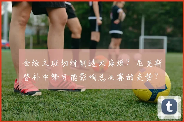 会给文班切特制造大麻烦?尼克斯替补中锋可能影响总决赛的走势?