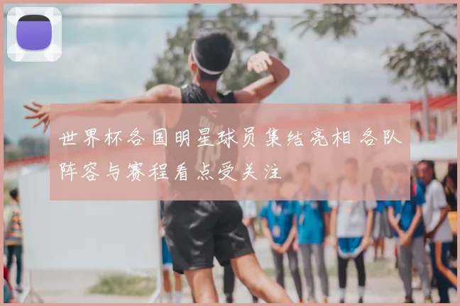 世界杯各国明星球员集结亮相 各队阵容与赛程看点受关注