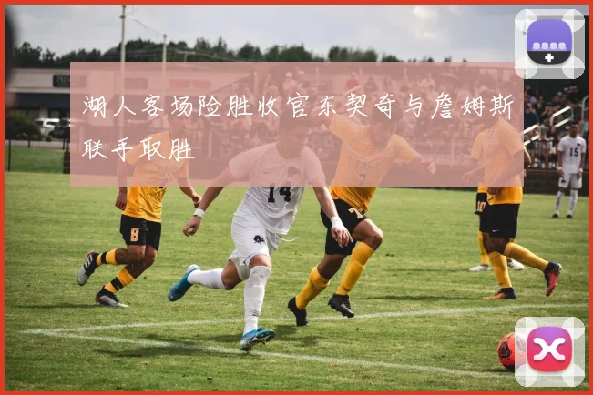 湖人客场险胜收官东契奇与詹姆斯联手取胜
