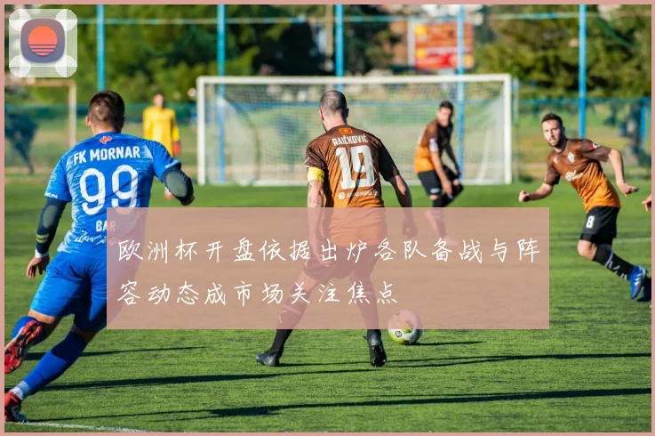 欧洲杯开盘依据出炉各队备战与阵容动态成市场关注焦点