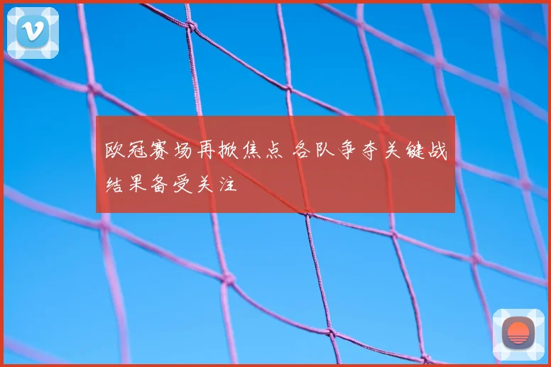 欧冠赛场再掀焦点 各队争夺关键战结果备受关注